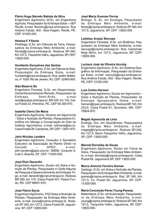 Flávio Hugo Barreto Batista da Silva               José Maria Gusman Ferraz
Engenheiro Agrônomo, M.Sc. em Engenharia           Biólogo, D. Sc. em Ecologia, Pesquisador
Agrícola, Pesquisador da Embrapa Solos – UEP       da Embrapa Meio Ambiente, e-mail:
Recife, e-mail: flaviohu@cnps.embrapa.br. Rua      ferraz@cnpma.embrapa.br. Rodovia SP 340, Km
Antônio Falcão, 402 - Boa Viagem, Recife, PE,      127,5, Jaguariúna, SP, CEP: 13820.000.
CEP: 51020-240.
                                                   Ladislau Araújo Skorupa
Heloísa F. Filizola                                Engenheiro Florestal, D.Sc. em Botânica, Pes-
Pedóloga, D.Sc. em Ciências da Terra, Pesqui-      quisador da Embrapa Meio Ambiente, e-mail:
sadora da Embrapa Meio Ambiente, e-mail:           skorupa@cnpma.embrapa.br. Rod. Campinas/
filizola@cnpma.embrapa.br, Rodovia SP-340,         Mogi Mirim, km 127,5, Jaguariúna, SP, CEP:
Km 127,5, Tanquinho Velho, Jaguariúna, SP, CEP:    13820-000.
13820-000.

Humberto Gonçalves dos Santos                      Luciano José de Oliveira Accioly
Engenheiro Agrônomo, D.Sc. em Ciência do Solo,     Engenheiro Agrônomo, D.Sc. em Sistema Geo-
Pesquisador da Embrapa Solos, e-mail:              gráfico de Informação, Pesquisador da Embra-
humberto@cnps.embrapa.br. Rua Jardim Botâni-       pa Solos, e-mail: oaccioly@cnps.embrapa.br.
co, nº 1024, Rio de Janeiro, RJ, CEP: 22460-000.   Rua Antônio Falcão, 402 - Boa Viagem, Recife,
                                                   PE, CEP: 51020-240.
Iêdo Bezerra Sá
Engenheiro Florestal, D.Sc. em Geoprocessa-        Luís Carlos Hernani
mento/Sensoriamento Remoto, Pesquisador da         Engenheiro Agrônomo, Doutor em Agronomia –
Embrapa            Semi-Árido,          e-mail     Solos e Nutrição de Plantas, Pesquisador da
iedo@cpatsa.embrapa.br, BR 428. km 152, Cai-       Embrapa Agropecuária Oeste, e-mail:
xa Postal 23, Petrolina, PE, CEP 56.300-970.       hernani@cpao.embrapa.br. Rodovia BR 163, Km
                                                   253,6, Caixa Postal 61, Dourados, MS, CEP:
Isabella Clerici De Maria                          79804-970
Engenheira Agrônoma, Doutora em Agronomia
- Solos e Nutrição de Plantas, Pesquisadora Ci-    Magda Aparecida de Lima
entífica em Manejo e Conservação do Solo do        Ecóloga, Dra. em Geociências, Pesquisadora
Instituto Agronômico, e-mail: Icdmaria@iac.br,     da Embrapa Meio Ambiente, e-mail:
Caixa Postal 28, Campinas, SP, CEP: 13001-970.     magda@cnpma.embrapa.br. Rodovia SP-340,
                                                   Km 127,5, Bairro Tanquinho Velho, Jaguariúna,
John Nicolas Landers                               SP, CEP: 13820-000.
Engenheiro Agrônomo, Consultor e Secretário
Executivo da Associação de Plantio Direto no       Manoel Dornelas de Souza
Cerrado           –      APDC,        e-mail:      Engenheiro Agrônomo, Doutor em Física de
john.landers@apis.com.br. SMDB, Conjunto 9,        Solos, Pesquisador da Embrapa Meio Ambien-
Lote 5, Brasília, DF. CEP: 71600-000.              te, e-mail: dornelas@cnpma.embrapa.br. Caixa
                                                   Postal 69, Jaguariúna SP, CEP 13820-000.
José Eloir Denardin
Engenheiro Agrônomo, Doutor em Solos e Nu-         Marco Antonio Ferreira Gomes
trição de Plantas, Pesquisador e Chefe Adjunto     Geólogo, D.Sc. em Solos e Nutrição de Plantas,
de Pesquisa e Desenvolvimento da Embrapa Tri-      Pesquisador da Embrapa Meio Ambiente, e-mail:
go, e-mail: denardin@cnpt.embrapa.br. Rodovia      gomes@cnpma.embrapa.br. Rod. SP 340, Km
BR 285, km 174, Caixa Postal 451, Passo Fun-       127,5, Cx. Postal 69, Jaguariúna, SP, CEP:
do, RS, CEP 99001-970.                             13.820-000.

José Flávio Dynia                                  Maria Conceição Peres Young Pessoa
Engenheiro Agrônomo, PhD Solos e Nutrição de       Matemática, D.Sc. em Automação, Pesquisado-
Plantas, Pesquisador da Embrapa Meio Ambi-         ra da Embrapa Meio Ambiente, e-mail:
ente, e-mail: dynia@cnpma.embrapa.br. Rodo-        young@cnpma.embrapa.br. Rodovia SP 340, Km
via SP 340, km 127,5, Caixa Postal 69, Jaguari-    127,5, Tanquinho Velho, Jaguariúna, SP, CEP:
úna, SP, CEP 13800-000.                            13820-000.
 