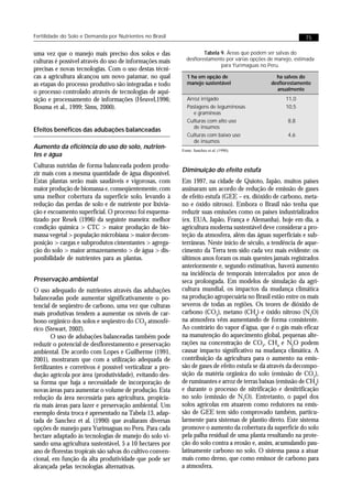Fertilidade do Solo e Demanda por Nutrientes no Brasil                                                          75


uma vez que o manejo mais preciso dos solos e das                     Tabela 9. Áreas que podem ser salvas do
culturas é possível através do uso de informações mais        desflorestamento por várias opções de manejo, estimada
                                                                             para Yurimaguas no Peru.
precisas e novas tecnologias. Com o uso destas técni-
cas a agricultura alcançou um novo patamar, no qual            1 ha em opção de                    ha salvos do
as etapas do processo produtivo são integradas e todo          manejo sustentável                desflorestamento
                                                                                                   anualmente
o processo controlado através de tecnologias de aqui-
sição e processamento de informações (Heuvel,1996;             Arroz irrigado                           11,0
Bouma et al., 1999; Sims, 2000).                               Pastagens de leguminosas                 10,5
                                                                  e gramíneas
                                                               Culturas com alto uso                    8,8
                                                                  de insumos
Efeitos benéficos das adubações balanceadas
                                                               Culturas com baixo uso                   4,6
                                                                  de insumos
Aumento da eficiência do uso do solo, nutrien-              Fonte: Sanchez et al. (1990).
tes e água
Culturas nutridas de forma balanceada podem produ-
                                                            Diminuição do efeito estufa
zir mais com a mesma quantidade de água disponível.
Estas plantas serão mais saudáveis e vigorosas, com         Em 1997, na cidade de Quioto, Japão, muitos países
maior produção de biomassa e, conseqüentemente, com         assinaram um acordo de redução de emissão de gases
uma melhor cobertura da superfície solo, levando à          de efeito estufa (GEE – ex. dióxido de carbono, meta-
redução das perdas de solo e de nutriente por lixivia-      no e óxido nitroso). Embora o Brasil não tenha que
ção e escoamento superficial. O processo foi esquema-       reduzir suas emissões como os países industrializados
tizado por Resek (1996) da seguinte maneira: melhor         (ex. EUA, Japão, França e Alemanha), hoje em dia, a
condição química > CTC > maior produção de bio-             agricultura moderna sustentável deve considerar a pro-
massa vegetal > população microbiana > maior decom-         teção da atmosfera, além das águas superficiais e sub-
posição > cargas e subprodutos cimentantes > agrega-        terrâneas. Neste início de século, a tendência de aque-
ção do solo > maior armazenamento > de água > dis-          cimento da Terra tem sido cada vez mais evidente: os
ponibilidade de nutrientes para as plantas.                 últimos anos foram os mais quentes jamais registrados
                                                            anteriormente e, segundo estimativas, haverá aumento
                                                            na incidência de temporais intercalados por anos de
Preservação ambiental                                       seca prolongada. Em modelos de simulação da agri-
O uso adequado de nutrientes através das adubações          cultura mundial, os impactos da mudança climática
balanceadas pode aumentar significativamente o po-          na produção agropecuária no Brasil estão entre os mais
tencial de seqüestro de carbono, uma vez que culturas       severos de todas as regiões. Os teores de dióxido de
mais produtivas tendem a aumentar os níveis de car-         carbono (CO2), metano (CH4) e óxido nitroso (N2O)
bono orgânico dos solos e seqüestro do CO2 atmosfé-         na atmosfera vêm aumentando de forma consistente.
rico (Stewart, 2002).                                       Ao contrário do vapor d’água, que é o gás mais eficaz
        O uso de adubações balanceadas também pode          na manutenção do aquecimento global, pequenas alte-
reduzir o potencial de desflorestamento e preservação       rações na concentração de CO2, CH4 e N2O podem
ambiental. De acordo com Lopes e Guilherme (1991,           causar impacto significativo na mudança climática. A
2001), mostraram que com a utilização adequada de           contribuição da agricultura para o aumento na emis-
fertilizantes e corretivos é possível verticalizar a pro-   são de gases de efeito estufa se dá através da decompo-
dução agrícola por área (produtividade), evitando des-      sição da matéria orgânica do solo (emissão de CO2),
sa forma que haja a necessidade de incorporação de          de ruminantes e arroz de terras baixas (emissão de CH4)
novas áreas para aumentar o volume de produção. Esta        e durante o processo de nitrificação e denitrificação
redução da área necessária para agricultura, propicia-      no solo (emissão de N2O). Entretanto, o papel dos
ria mais áreas para lazer e preservação ambiental. Um       solos agrícolas em atuarem como redutores na emis-
exemplo desta troca é apresentado na Tabela 13, adap-       são de GEE tem sido comprovado também, particu-
tada de Sanchez et al. (1990) que avaliaram diversas        larmente para sistemas de plantio direto. Este sistema
opções de manejo para Yurimaguas no Peru. Para cada         promove o aumento da cobertura da superfície do solo
hectare adaptado às tecnologias de manejo do solo vi-       pela palha residual de uma planta resultando na prote-
sando uma agricultura sustentável, 5 a 10 hectares por      ção do solo contra a erosão e, assim, acumulando pau-
ano de florestas tropicais são salvas do cultivo conven-    latinamente carbono no solo. O sistema passa a atuar
cional, em função da alta produtividade que pode ser        mais como dreno, que como emissor de carbono para
alcançada pelas tecnologias alternativas.                   a atmosfera.
 