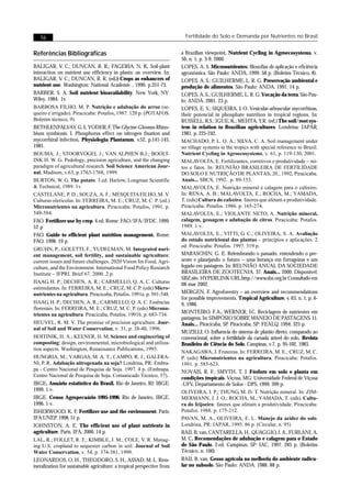 76                                                                      Fertilidade do Solo e Demanda por Nutrientes no Brasil


Referências Bibliográficas                                               a Brazilian viewpoint. Nutrient Cycling in Agroecosystems, v.
                                                                         56, n. 1, p. 3-9, 2000.
BALIGAR, V. C.; DUNCAN, R. R.; FAGERIA, N. K. Soil-plant                 LOPES, A. S. Micronutrientes: filosofias de aplicação e eficiência
interaction on nutrient use efficiency in plants: an overview. In:       agronômica. São Paulo: ANDA, 1999. 58 p. (Boletim Técnico, 8).
BALIGAR, V. C.; DUNCAN, R. R. (ed.) Crops as enhancers of                LOPES, A. S.; GUILHERME, L. R. G. Preservação ambiental e
nutrient use. Washington: National Academic , 1990. p.351-73.            produção de alimentos. São Paulo: ANDA. 1991. 14 p.
BARBER, S. A. Soil nutrient bioavailability. New York, NY:               LOPES, A. S.; GUILHERME, L. R. G. Vocação da terra. São Pau-
Wiley. 1984. 1v.                                                         lo: ANDA. 2001. 23 p.
BARBOSA FILHO, M. P. Nutrição e adubação do arroz (se-                   LOPES, E. S.; SIQUEIRA, J. O. Vesicular-arbuscular mycorrhizas,
queiro e irrigado). Piracicaba: Potafos, 1987. 120 p. (POTAFOS.          their potencial in phosphate nutrition in tropical regions. In:
Boletim técnico, 9)                                                      RUSSELL, R.S.; IGUE, K.; MEHTA, Y.R. (ed.) The soil/root sys-
BETHLENFALVAY, G. J.; YODER, F. The Glycine-Glomus-Rhizo-                tem in relation to Brazilian agricultures. Londrina: IAPAR,
bium symbiosis: I. Phosphorus effect on nitrogen fixation and            1981. p. 225-242.
mycorrhizal infection. Physiologia Plantarum, v.52, p.141-145,           MACHADO, P. L. O. A.; SILVA, C. A. Soil management under
1981.                                                                    no tillage systems in the tropics with special reference to Brazil.
BOUMA, J.; STOORVOGEL J.; VAN ALPHEN B.J.; BOOLT-                        Nutrient Cycling in Agroecosystems, v. 61, p. 119-130, 2001.
INK H. W. G. Pedology, precision agriculture, and the changing           MALAVOLTA, E. Fertilizantes, corretivos e produtividade – mi-
paradigm of agricultural research. Soil Science American Jour-           tos e fatos. In: REUNIÃO BRASILEIRA DE FERTILIDADE
nal, Madison, v.63, p.1763-1768, 1999.                                   DO SOLO E NUTRIÇÃO DE PLANTAS, 20., 1992, Piracicaba.
BURTON, W. G. The potato. 3.ed. Harlow, Longman Scientific               Anais... SBCS, 1992. p. 89-153.
& Technical, 1989. 1v.                                                   MALAVOLTA, E. Nutrição mineral e calagem para o cafeeiro.
CASTELANE, P. D.; SOUZA, A. F.; MESQUITA FILHO, M. V.                    In: RENA, A. B.; MALAVOLTA, E.; ROCHA, M.; YAMADA,
Culturas olerícolas. In: FERREIRA, M. E.; CRUZ, M. C. P. (ed.)           T. (eds) Cultura do cafeeiro: fatores que afetam a produtividade.
Micronutrientes na agricultura. Piracicaba: Potafos, 1991. p.            Piracicaba: Potafos. 1986. p. 165-274.
549-584.                                                                 MALAVOLTA, E.; VIOLANTE NETO, A. Nutrição mineral,
FAO. Fertilizer use by crop. 4.ed. Rome: FAO/IFA/IFDC. 1999.             calagem, gessagem e adubação de citros. Piracicaba: Potafos.
52 p                                                                     1989. 1 v.
FAO. Guide to efficient plant nutrition management. Rome:                MALAVOLTA, E.; VITTI, G. C.; OLIVEIRA, S. A. Avaliação
FAO. 1998. 19 p.                                                         do estado nutricional das plantas – princípios e aplicações. 2
                                                                         ed. Piracicaba: Potafos. 1997. 319 p.
GRUHN, P.; GOLETTI, F., YUDELMAN, M. Integrated nuri-
ent management, soil fertility, and sustainable agriculture:             MARASCHIN, G. E. Relembrando o passado, entendendo o pre-
current issues and future challenges. 2020 Vision for Food, Agri-        sente e planejando o futuro – uma herança em forrageiras e um
culture, and the Environment. International Food Policy Research         legado em pastagem. In: REUNIÃO ANUAL DA SOCIEDADE
Institute – IFPRI. Brief 67. 2000. 2 p.                                  BRASILEIRA DE ZOOTECNIA. 37. Anais... 2000. Disponível:
                                                                         SBZ site. HYPERLINK URL:http://www.sbz.org.br Consultado em
HAAG, H. P.; DECHEN, A. R.; CARMELLO, Q. A. C. Culturas                  08 mar 2002.
estimulantes. In: FERREIRA, M. E.; CRUZ, M. C.P. (eds) Micro-
nutrientes na agricultura. Piracicaba, Potafos. 1991a. p. 501-548.       MERGEN, F. Agroforestry – an overview and recommendations
                                                                         for possible improvements. Tropical Agriculture, v. 63, n. 1, p. 6-
HAAG, H. P.; DECHEN, A. R.; CARMELLO, Q. A. C. Essências                 9, 1986.
florestais. In: FERREIRA, M. E.; CRUZ, M. C. P. (eds) Micronu-
trientes na agricultura. Piracicaba, Potafos. 1991b. p. 683-734.         MONTEIRO, F.A., WERNER, J.C. Reciclagem de nutrientes em
                                                                         pastagens. In: SIMPÓSIO SOBRE MANEJO DE PASTAGENS. 11.
HEUVEL, R. M. V. The promise of precision agriculture. Jour-             Anais... Piracicaba, SP. Piracicaba, SP: FEALQ. 1994. 325 p.
nal of Soil and Water Conservation, v. 51, p. 38-40, 1996.
                                                                         MUZILLI, O. Influencia do sistema de plantio direto, comparado ao
HOITINIK, H. A.; KEENER, H. M. Science and engineering of                convencional, sobre a fertilidade da camada arável do solo. Revista
composting: design, environmental, microbiological and utiliza-          Brasileira de Ciência do Solo, Campinas, v.7, p. 95-102, 1983.
tion aspects. Washington, Renaissance Publications, 1993.
                                                                         NAKAGAWA, J. Fruteiras. In: FERREIRA, M. E.; CRUZ, M. C.
HUNGRIA, M.; VARGAS, M. A. T.; CAMPO, R. J.; GALERA-                     P. (eds) Micronutrientes na agricultura. Piracicaba: Potafos.
NI, P. R. Adubação nitrogenada na soja? Londrina, PR: Embra-             1991. p. 585-623.
pa - Centro Nacional de Pesquisa de Soja. 1997. 4 p. (Embrapa.           NOVAIS, R. F.; SMYTH, T. J. Fósforo em solo e planta em
Centro Nacional de Pesquisa de Soja. Comunicado Técnico, 57).            condições tropicais. Viçosa, MG: Universidade Federal de Viçosa
IBGE. Anuário estatístico do Brasil. Rio de Janeiro, RJ: IBGE.           -UFV, Departamento de Solos - DPS, 1999. 399 p.
1999. 1 v.                                                               OLIVEIRA, I. P.; THUNG, M. D. T. Nutrição mineral. In: ZIM-
IBGE. Censo Agropecuário 1995-1996. Rio de Janeiro, IBGE.                MERMANN, J. J. O.; ROCHA, M.; YAMADA, T. (eds). Cultu-
1996. 1 v.                                                               ra do feijoeiro: fatores que afetam a produtividade. Piracicaba:
ISHERWOOD, K. F. Fertilizer use and the environment. Paris:              Potafos. 1988. p. 175-212.
IFA:UNEP. 1998. 51 p.                                                    PAVAN, M. A., OLIVEIRA, E. L. Manejo da acidez do solo.
JOHNSTON, A. E. The efficient use of plant nutrients in                  Londrina, PR: IAPAR, 1995. 86 p. (Circular, n. 95)
agriculture. Paris, IFA, 2000. 14 p.                                     RAIJ, B. van, CANTARELLA, H., QUAGGIO, J. A., FURLANI, A.
LAL, R.; FOLLET, R. F.; KIMBLE, J. M.; COLE, V. R. Manag-                M. C. Recomendações de adubação e calagem para o Estado
ing U.S. cropland to sequester carbon in soil. Journal of Soil           de São Paulo. 2.ed. Campinas, SP: IAC, 1997. 285 p. (Boletim
Water Conservation, v. 54, p. 374-381, 1999.                             Técnico, n. 100)
LEONARDOS, O. H., THEODORO, S. H., ASSAD, M. L. Rem-                     RAIJ, B. van. Gesso agrícola na melhoria do ambiente radicu-
ineralization for sustainable agriculture: a tropical perspective from   lar no subsolo. São Paulo: ANDA. 1988. 88 p.
 