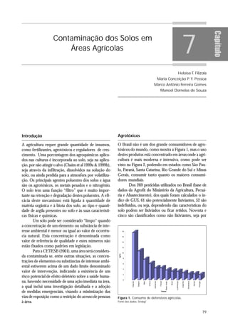 7




                                                                                                                                                                                                                          Capítulo
                   Contaminação dos Solos em
                       Áreas Agrícolas


                                                                                                                                                                    Heloisa F Filizola
                                                                                                                                                                             .
                                                                                                                            Maria Conceição P Y. Pessoa
                                                                                                                                             .
                                                                                                                Marco Antônio Ferreira Gomes
                                                                                                                             Manoel Dornelas de Souza




Introdução                                                 Agrotóxicos

A agricultura requer grande quantidade de insumos,         O Brasil não é um dos grande consumidores de agro-
como fertilizantes, agrotóxicos e reguladores de cres-     tóxicos do mundo, como mostra a Figura 1, mas o uso
cimento. Uma porcentagem dos agroquímicos aplica-          destes produtos está concentrado em áreas onde a agri-
dos nas culturas é incorporada ao solo, seja na aplica-    cultura é mais moderna e intensiva, como pode ser
ção, por não atingir o alvo (Chaim et al 1999a & 1999b),   visto na Figura 2, podendo em estados como São Pau-
seja através da infiltração, dissolvidos na solução do     lo, Paraná, Santa Catarina, Rio Grande do Sul e Minas
solo, ou ainda perdida para a atmosfera por volatiliza-    Gerais, consumir tanto quanto os maiores consumi-
ção. Os principais agentes poluentes dos solos e água      dores mundiais.
são os agrotóxicos, os metais pesados e o nitrogênio.             Dos 269 pesticidas utilizados no Brasil (base de
O solo tem uma função “filtro” que é muito impor-          dados da Agrofit do Ministério da Agricultura, Pecuá-
tante na retenção e degradação destes poluentes. A efi-    ria e Abastecimento), dos quais foram calculados o ín-
cácia deste mecanismo está ligada à quantidade de          dice de GUS, 61 são potencialmente lixiviantes, 52 são
matéria orgânica e à biota dos solo, ao tipo e quanti-     indefinidos, ou seja, dependendo das características do
dade de argila presentes no solo e às suas característi-   solo podem ser lixiviados ou ficar retidos. Noventa e
cas físicas e químicas.                                    cinco são classificados como não lixiviantes, seja por
        Um solo pode ser considerado “limpo” quando
a concentração de um elemento ou substância de inte-
resse ambiental é menor ou igual ao valor de ocorrên-               18


cia natural. Esta concentração é denominada como                    16
                                                                                                               Consumo de defensivos agrícolas


valor de referência de qualidade e estes números não                14

estão fixados como padrões em legislação.                           12

        Para a CETESB (2001), uma área será considera-              10
                                                            kg/ha




da contaminada se, entre outras situações, as concen-                8

trações de elementos ou substâncias de interesse ambi-               6
ental estiverem acima de um dado limite denominado
                                                                     4
valor de intervenção, indicando a existência de um
                                                                     2
risco potencial de efeito deletério sobre a saúde huma-
na, havendo necessidade de uma ação imediata na área,
                                                                     0
                                                                                                                                                             Luxemburgo
                                                                                                                 Alemanha


                                                                                                                             França




                                                                                                                                                                          Espanha


                                                                                                                                                                                    Dinamarca




                                                                                                                                                                                                          Portugal
                                                                         Holanda




                                                                                                      Grécia




                                                                                                                                                                                                Irlanda
                                                                                                                                                    Brasil
                                                                                   Belgica


                                                                                             Itália




                                                                                                                                      Reino Unido




a qual inclui uma investigação detalhada e a adoção
de medidas emergenciais, visando a minimização das                                                                              Países


vias de exposição como a restrição do acesso de pessoas    Figura 1. Consumo de defensivos agrícolas.
à área.                                                    Fonte dos dados: Sindag1


                                                                                                                                                                                                                     79
 