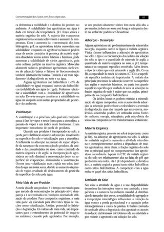 Contaminação dos Solos em Áreas Agrícolas                                                                     81


ca determina a mobilidade e o destino do produto no        se um produto altamente tóxico tem meia vida alta, a
ambiente. A solubilidade dos agrotóxicos em água é         permanência deste no solo será longa e o impacto des-
dada em função da temperatura, pH, força iônica e          te no ambiente poderá ser desastroso.
matéria orgânica do solo. A maioria dos compostos
orgânicos torna-se mais solúvel com o aumento da tem-      Adsorção - Dessorção
peratura. Com o aumento da concentração dos íons
hidrogênio, pH, os agrotóxicos ácidos aumentam sua         Alguns agrotóxicos são predominantemente adsorvidos
solubilidade, enquanto os agrotóxicos básicos podem        na argila, enquanto outros se ligam à matéria orgânica.
atuar de modo contrário. A presença de matéria orgâ-       Vários fatores influenciam a adsorção de agrotóxicos
nica dissolvida, como ácidos fúlvicos e húmicos, pode      no solo: o tipo e a concentração dos solutos na solução
aumentar a solubilidade de vários agrotóxicos, pois        do solo, o tipo e a quantidade de minerais de argila, a
estes sofrem partição na matéria orgânica. Moléculas       quantidade de matéria orgânica no solo, o pH, tempe-
altamente solúveis geralmente apresentam coeficien-        ratura e o composto específico envolvido. Além destes,
tes de adsorção baixos e fatores de bioconcentração        o tipo de cátion que está saturando a argila (Fe, Ca ou
também relativamente baixos. Tendem a ser mais rapi-       H), a capacidade de troca de cátions (CTC) e a superfí-
damente biodegradáveis no solo e na água.                  cie específica também são importantes. A maioria dos
       Alguns agrotóxicos são hidrofílicos (>2% de         principais processos de adsorção ocorrem na superfície
solubilidade em água) enquanto outros são hidrofóbi-       das argilas e materiais húmicos, os quais tem grande
cos (solubilidade em água de 1ppb). Podemos relacio-       superfície específica por unidade de área. A adsorção na
nar a solubilidade com a mobilidade de agrotóxicos         fração orgânica do solo é maior que nas argilas, princi-
no solo. Deve-se sempre considerar a solubilidade em       palmente os compostos hidrofóbicos.
água em conjunto com outras propriedades do pestici-              Os ácidos húmicos podem retardar a minerali-
da e do ambiente.                                          zação de alguns compostos, com o aumento da adsor-
                                                           ção. A adsorção pode reduzir a velocidade e a extensão
                                                           da degradação, mas não impede que esta ocorra, mo-
Volatização                                                léculas adsorvidas podem ser utilizadas como fontes
A volatilização é o processo pelo qual um composto         de carbono, energia, nitrogênio, pela microbiota do
passa à fase de vapor e nesta forma para a atmosfera, a    solo e os compostos serem transformados lentamente.
pressão de vapor é um índice deste fenômeno. É um
importante mecanismo de perda de produtos.                 Matéria Orgânica
       Quando um produto é incorporado ao solo, a
                                                           A matéria orgânica presente no solo é importante, como
perda por volatilização envolve a dessorção, movimento
                                                           já dito, na adsorção de agrotóxicos no solo. A adição
na superfície do solo e volatilização para a atmosfera.
                                                           de materiais orgânicos aumenta a atividade microbia-
A influência da adsorção na pressão de vapor, depen-
                                                           na e conseqüentemente acelera a degradação de mui-
de da natureza e da concentração do produto, da umi-
                                                           tos agrotóxicos, além disso, a fração orgânica do solo
dade e das propriedades do solo, como conteúdo de          tem o principal papel no comportamento dos agrotó-
matéria orgânica e de argila. A incorporação de agro-      xicos no ambiente. Apesar da CTC da matéria orgâni-
tóxicos no solo diminui a concentração deste na su-        ca do solo ser relativamente alta na faixa de pH que
perfície de evaporação, diminuindo a volatilização.        predomina nos solos, ela é pH dependente, e devido a
Ocorre uma volatilização mais rápida em solos úmi-         isto, a matéria orgânica possui tanto sítios hidrofílicos
dos do que em solos secos, devido ao aumento da pres-      como sítios hidrofóbicos. A competição com a água
são de vapor, resultado do deslocamento do pesticida       reduz o papel dos sítios hidrofílicos.
da superfície do solo pela água.
                                                           Umidade do Solo
Meia Vida de um Produto
                                                           No solo, a atividade da água e a sua disponibilidade
A meia vida de um produto é o tempo necessário para        dependem das interações entre o seu conteúdo, a tem-
que metade da concentração do princípio ativo desa-        peratura e a natureza do ambiente coloidal. A distribui-
pareça e é determinada em condições normais de utili-      ção do tamanho dos poros, a estabilidade do agregado e
zação do produto. Para compostos orgânicos, a meia         a composição mineralógica influenciam a retenção da
vida pode ser calculada para diferentes tipos de rea-      água contra a perda gravitacional e a captação pelos
ções como volatilização, fotólise, potencial de lixivia-   microrganismos e raízes de plantas. O baixo conteúdo
ção e degradação. Os valores de meia vida, são impor-      de umidade afeta a degradação dos agrotóxicos através
tantes para o entendimento do potencial de impacto         da redução da biomassa microbiana e de sua atividade e
no ambiente, causado pelo agrotóxico. Por exemplo,         por reduzir o agrotóxico na solução do solo.
 