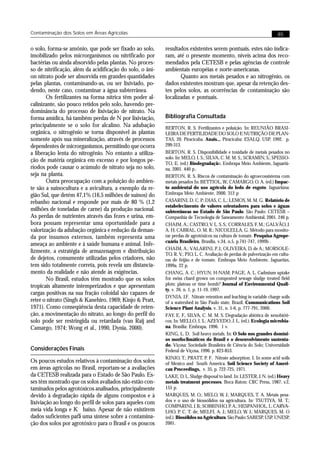 Contaminação dos Solos em Áreas Agrícolas                                                                              85


o solo, forma-se amônio, que pode ser fixado ao solo,      resultados existentes serem pontuais, estes não indica-
imobilizado pelos microrganismos ou nitrificado por        ram, até o presente momento, níveis acima dos reco-
bactérias ou ainda absorvido pelas plantas. No proces-     mendados pela CETESB e pelas agências de controle
so de nitrificação, além da acidificação do solo, o âni-   ambientais européias e norte-americanas.
on nitrato pode ser absorvida em grandes quantidades              Quanto aos metais pesados e ao nitrogênio, os
pelas plantas, contaminando-as, ou ser lixiviado, po-      dados existentes mostram que, apesar da retenção des-
dendo, neste caso, contaminar a água subterrânea.          tes pelos solos, as ocorrências de contaminação são
       Os fertilizantes na forma nítrica têm poder al-     localizadas e pontuais.
calinizante, são pouco retidos pelo solo, havendo pre-
dominância do processo de lixiviação de nitrato. Na
forma amídica, há também perdas de N por lixiviação,       Bibliografia Consultada
principalmente se o solo for alcalino. Na adubação         BERTON, R. S. Fertilizantes e poluição. In: REUNIÃO BRASI-
orgânica, o nitrogênio se torna disponível às plantas      LEIRA DE FERTILIDADE DO SOLO E NUTRIÇÃO DE PLAN-
somente após sua mineralização, através de processos       TAS, 20. Piracicaba. Anais... Piracicaba: ESALQ, USP, 1992. p.
dependentes de microrganismos, permitindo que ocorra       299-313.
a liberação lenta do nitrogênio. No entanto a utiliza-     BERTON, R. S. Disponibilidade e toxidade de metais pesados no
                                                           solo. In: MELO, I. S.; SILVA, C. M. M. S.; SCRAMIN, S.; SPESSO-
ção de matéria orgânica em excesso e por longos pe-
                                                           TO, E. (ed.) Biodegradação. Embrapa Meio Ambiente, Jaguariú-
ríodos pode causar o acúmulo de nitrato seja no solo,      na, 2001. 440 p..
seja na planta.                                            BERTON, R. S. Riscos de contaminação do agroecossistema com
       Outra preocupação com a poluição do ambien-         metais pesados In: BETTIOL, W.; CAMARGO, O. A. (ed.) Impac-
te são a suinocultura e a avicultura, a exemplo da re-     to ambiental do uso agrícola do lodo de esgoto. Jaguariúna:
gião Sul, que detém 47,1% (16,5 milhões de suínos) do      Embrapa Meio Ambiente, 2000. 312 p
rebanho nacional e responde por mais de 80 % (1,2          CASARINI, D. C. P; DIAS, C. L.; LEMOS, M. M. G. Relatório de
                                                           estabelecimento de valores orientadores para solos e águas
milhões de toneladas de carne) da produção nacional.       subterrâneas no Estado de São Paulo. São Paulo: CETESB –
As perdas de nutrientes através das fezes e urina, em-     Companhia de Tecnologia de Saneamento Ambiental, 2001. 246 p.
bora possam representar uma oportunidade para a            CHAIM, A.; CASTRO, V. L. S. S.; CORRALES, F. M.; GALVÃO, J.
valorização da adubação orgânica e redução da deman-       A. H; CABRAL, O. M. R.; NICOLELLA, G. Método para monito-
da por insumos externos, também representa uma             rar perdas de agrotóxicos na cultura de tomate. Pesquisa Agrope-
                                                           cuária Brasileira, Brasília, v.34, n.5, p.741-747, 1999b .
ameaça ao ambiente e à saúde humana e animal. Infe-
                                                           CHAIM, A.; VALARINI, P. J.; OLIVEIRA, D. de A.; MORSOLE-
lizmente, a estratégia de armazenagem e distribuição       TO, R. V.; PIO, L. C. Avaliação de perdas de pulverização em cultu-
de dejetos, comumente utilizadas pelos criadores, não      ras de feijão e de tomate. Embrapa Meio Ambiente, Jaguariún,
tem sido totalmente correta, pois revela um distancia-     1999a. 22 p.
mento da realidade e não atende às exigências.             CHANG, A. C.; HYUN, H-NAM; PAGE, A. L. Cadmium uptake
       No Brasil, estudos têm mostrado que os solos        for swiss chard grown on composted sewage sludge treated field
tropicais altamente intemperizados e que apresentam        plots: plateau or time bomb? Journal of Environmental Quali-
                                                           ty, v. 26, n. 1, p. 11-19, 1997.
cargas positivas na sua fração coloidal são capazes de
                                                           DYNIA, J.F. Nitrate retention and leaching in variable charge soils
reter o nitrato (Singh & Kanehiro, 1969; Kinjo & Pratt,    of a watershed in São Paulo state, Brazil. Communications Soil
1971). Como conseqüência desta capacidade de reten-        Science Plant Analysis, v. 31, n. 5-6, p. 777-791, 2000.
ção, a movimentação do nitrato, ao longo do perfil do      FAY, E. F., SILVA, C. M. M. S. Degradação abiótica de xenobióti-
solo pode ser restringida ou retardada (van Raij and       cos. In: MELLO, I. S.; AZEVEDO, J. L. (ed.). Ecologia microbia-
Camargo, 1974; Wong et al., 1990, Dynia, 2000).            na. Brasília: Embrapa, 1996. 1 v.
                                                           KING, L. D. Soil heavy metals. In: O Solo nos grandes domíni-
                                                           os morfoclimáticos do Brasil e o desenvolvimento sustenta-
                                                           do. Viçosa: Sociedade Brasileira de Ciência do Solo; Universidade
Considerações Finais                                       Federal de Viçosa, 1996. p. 823-853.
                                                           KINJO, T.; PRATT, P. F. Nitrate adsorption. I. In some acid soils
Os poucos estudos relativos à contaminação dos solos       of Mexico and South America. Soil Science Society of Ameri-
em áreas agrícolas no Brasil, reportam-se a avaliações     can Proceedings, v. 35, p. 722-725, 1971.
da CETESB realizada para o Estado de São Paulo. Es-        LAKE, D. L. Sludge disposal to land. In: LESTER, J. N. (ed.) Heavy
ses têm mostrado que os solos avaliados não estão con-     metals treatment processes. Boca Raton: CRC Press, 1987. v.2,
taminados pelos agrotóxicos analisados, principalmente     155 p.
devido à degradação rápida de alguns compostos e à         MARQUES, M. O.; MELO, W. J.; MARQUES, T. A. Metais pesa-
lixiviação ao longo do perfil de solos para aqueles com    dos e o uso de biossólidos na agricultura. In: TSUTIYA, M. T.;
                                                           COMPARINI, J. B.; SOBRINHO, P. A.; HESPANHOL, I.; CARVA-
meia vida longa e K baixo. Apesar de não existirem         LHO, P. C. T. de; MELFI, A. J.; MELO, W. J.; MARQUES, M. O
                     oc
dados suficientes para uma síntese sobre a contamina-      (ed.). Biosólidos na Agricultura. São Paulo: SABESP, USP, UNESP,
ção dos solos por agrotóxico para o Brasil e os poucos     2001.
 
