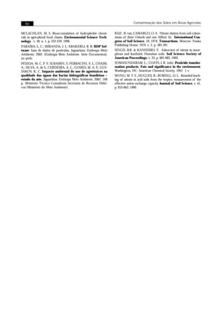 86                                                                            Contaminação dos Solos em Áreas Agrícolas


MCLACHLAN, M. S. Bioaccumulation of hydrophobic chemi-            RAIJ , B. van; CAMARGO, O. A. Nitrate elution from soil colum-
cals in agricultural food chains, Environmental Science Tech-     muns of three Oxisols and one Alfisol. In: International Con-
nology, v. 30, n. 1, p. 252-259, 1996.                            gress of Soil Science, 10. 1974. Transactions, Moscow: Nauka
PARAÍBA, L. C.; MIRANDA, J. I.; ABAKERLI, R. B. BDP Sof-          Publishing House, 1974. v. 2, p. 385-391
tware: base de dados de pesticidas. Jaguariúna: Embrapa Meio      SINGH, B.R. & KANEHIRO, Y. Adsorcion of nitrate in amor-
Ambiente, 2002. (Embrapa Meio Ambiente. Série Documentos).        phous and kaolinitic Hawaiian soils. Soil Science Society of
no prelo                                                          American Proceedings, v. 33, p. 681-683, 1969.
PESSOA, M. C. P. Y; SCRAMIN, S; FERRACINI, V. L; CHAIM,           SOMASUNDARAM, L.; COATS, J. R. (eds). Pesticide transfor-
A.; SILVA, A. de S.; CERDEIRA, A. L.; GOMES, M. A. F.; GUS-       mation products. Fate and significance in the environment.
SAKOV, K. C. Impacto ambiental do uso de agrotóxicos na           Washington, DC: American Chemical Society, 1991 1 v.
qualidade das águas das bacias hidrográficas brasileiras –        WONG, M. T. F., HUGUES, R.; ROWELL, D. L. Retarded leach-
estado da arte. Jaguariúna: Embrapa Meio Ambiente, 2001. 168      ing of nitrate in acid soils from the tropics: measurement of the
p. (Relatório Técnico Consultoria Secretaria de Recursos Hídri-   effective anion exchange capacity. Journal of Soil Science, v. 41,
cos/Ministério do Meio Ambiente).                                 p. 655-663, 1990.
 