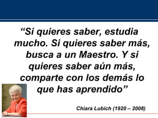 “Si quieres saber, estudia
mucho. Si quieres saber más,
  busca a un Maestro. Y si
   quieres saber aún más,
 comparte con los demás lo
     que has aprendido”
            Chiara Lubich (1920 – 2008)
 