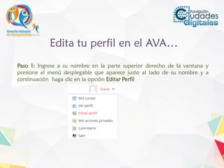 Edita tu perfil en el AVA…
Paso 1: Ingrese a su nombre en la parte superior derecho de la ventana y
presione el menú desplegable que aparece justo al lado de su nombre y a
continuación haga clic en la opción Editar Perfil
 