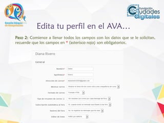 Edita tu perfil en el AVA…
Paso 2: Comience a llenar todos los campos con los datos que se le solicitan,
recuerde que los campos en * (asterisco rojo) son obligatorios.
 
