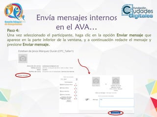 Envía mensajes internos
en el AVA…Paso 4:
Una vez seleccionado el participante, haga clic en la opción Enviar mensaje que
aparece en la parte inferior de la ventana, y a continuación redacte el mensaje y
presione Enviar mensaje.
 