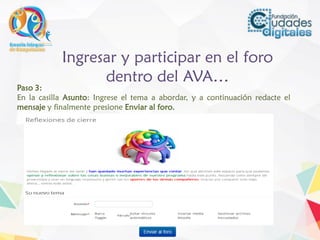 Ingresar y participar en el foro
dentro del AVA…
Paso 3:
En la casilla Asunto: Ingrese el tema a abordar, y a continuación redacte el
mensaje y finalmente presione Enviar al foro.
 