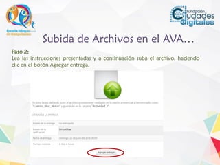 Subida de Archivos en el AVA…
Paso 2:
Lea las instrucciones presentadas y a continuación suba el archivo, haciendo
clic en el botón Agregar entrega.
 
