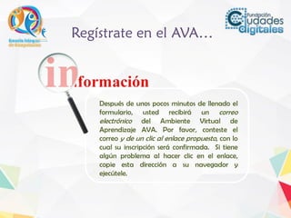 Después de unos pocos minutos de llenado el
formulario, usted recibirá un correo
electrónico del Ambiente Virtual de
Aprendizaje AVA. Por favor, conteste el
correo y de un clic al enlace propuesto, con lo
cual su inscripción será confirmada. Si tiene
algún problema al hacer clic en el enlace,
copie esta dirección a su navegador y
ejecútele.
Regístrate en el AVA…
 