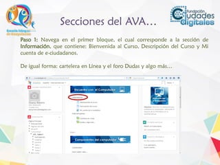 Secciones del AVA…
Paso 1: Navega en el primer bloque, el cual corresponde a la sección de
Información, que contiene: Bienvenida al Curso, Descripción del Curso y Mi
cuenta de e-ciudadanos.
De igual forma: cartelera en Línea y el foro Dudas y algo más…
 