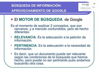 El  MOTOR DE BÚSQUEDA  de Google Es el momento de explicar 2 conceptos, que son cercanos, y a menudo confundidos, pero de hecho diferentes: RELEVANCIA . Es la adecuación a la petición de información. PERTINENCIA . Es la adecuación a la necesidad de información. Es decir, que un documento puede ser relevante según las condiciones de la búsqueda que hemos hecho, pero puede no ser pertinente pues andamos buscando otra cosa. BÚSQUEDA DE INFORMACIÓN:  APROVECHAMIENTO DE GOOGLE 