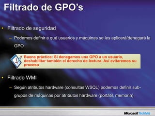 Filtrado de GPO’s
• Filtrado de seguridad
– Podemos definir a qué usuarios y máquinas se les aplicará/denegará la
GPO
• Filtrado WMI
– Según atributos hardware (consultas WSQL) podemos definir sub-
grupos de máquinas por atributos hardware (portátil, memoria)
Buena práctica: Si denegamos una GPO a un usuario,
deshabilitar también el derecho de lectura. Así evitaremos su
proceso
 