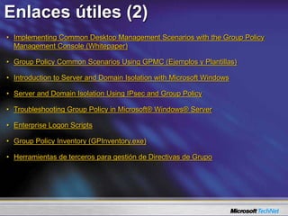 • Implementing Common Desktop Management Scenarios with the Group Policy
Management Console (Whitepaper)
• Group Policy Common Scenarios Using GPMC (Ejemplos y Plantillas)
• Introduction to Server and Domain Isolation with Microsoft Windows
• Server and Domain Isolation Using IPsec and Group Policy
• Troubleshooting Group Policy in Microsoft® Windows® Server
• Enterprise Logon Scripts
• Group Policy Inventory (GPInventory.exe)
• Herramientas de terceros para gestión de Directivas de Grupo
Enlaces útiles (2)
 