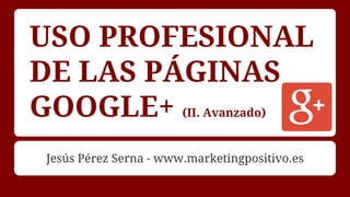 USO PROFESIONAL
DE LAS PÁGINAS
GOOGLE+ (II. Avanzado)
Jesús Pérez Serna - www.marketingpositivo.es
 