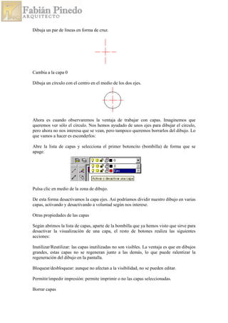 Dibuja un par de líneas en forma de cruz.
Cambia a la capa 0
Dibuja un círculo con el centro en el medio de los dos ejes.
Ahora es cuando observaremos la ventaja de trabajar con capas. Imaginemos que
queremos ver sólo el círculo. Nos hemos ayudado de unos ejes para dibujar el círculo,
pero ahora no nos interesa que se vean, pero tampoco queremos borrarlos del dibujo. Lo
que vamos a hacer es esconderlos:
Abre la lista de capas y selecciona el primer botoncito (bombilla) de forma que se
apage.
Pulsa clic en medio de la zona de dibujo.
De esta forma desactivamos la capa ejes. Así podríamos dividir nuestro dibujo en varias
capas, activando y desactivando a voluntad según nos interese.
Otras propiedades de las capas
Según abrimos la lista de capas, aparte de la bombilla que ya hemos visto que sirve para
desactivar la visualización de una capa, el resto de botones realiza las siguientes
acciones:
Inutilizar/Reutilizar: las capas inutilizadas no son visibles. La ventaja es que en dibujos
grandes, estas capas no se regeneran junto a las demás, lo que puede ralentizar la
regeneración del dibujo en la pantalla.
Bloquear/desbloquear: aunque no afectan a la visibilidad, no se pueden editar.
Permitir/impedir impresión: permite imprimir o no las capas seleccionadas.
Borrar capas
 