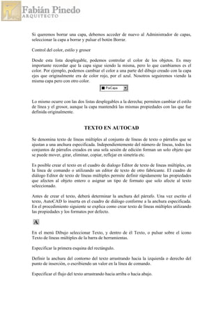 Si queremos borrar una capa, debemos acceder de nuevo al Administrador de capas,
seleccionar la capa a borrar y pulsar el botón Borrar.
Control del color, estilo y grosor
Desde esta lista desplegable, podemos controlar el color de los objetos. Es muy
importante recordar que la capa sigue siendo la misma, pero lo que cambiamos es el
color. Por ejemplo, podemos cambiar el color a una parte del dibujo creado con la capa
ejes que originalmente era de color rojo, por el azul. Nosotros seguiremos viendo la
misma capa pero con otro color.
Lo mismo ocurre con las dos listas desplegables a la derecha; permiten cambiar el estilo
de línea y el grosor, aunque la capa mantendrá las mismas propiedades con las que fue
definida originalmente.
TEXTO EN AUTOCAD
Se denomina texto de líneas múltiples al conjunto de líneas de texto o párrafos que se
ajustan a una anchura especificada. Independientemente del número de líneas, todos los
conjuntos de párrafos creados en una sola sesión de edición forman un solo objeto que
se puede mover, girar, eliminar, copiar, reflejar en simetría etc.
Es posible crear el texto en el cuadro de dialogo Editor de texto de líneas múltiples, en
la línea de comando o utilizando un editor de texto de otro fabricante. El cuadro de
diálogo Editor de texto de líneas múltiples permite definir rápidamente las propiedades
que afecten al objeto entero o asignar un tipo de formato que solo afecte al texto
seleccionado.
Antes de crear el texto, deberá determinar la anchura del párrafo. Una vez escrito el
texto, AutoCAD lo inserta en el cuadro de diálogo conforme a la anchura especificada.
En el procedimiento siguiente se explica como crear texto de líneas múltiples utilizando
las propiedades y los formatos por defecto.
En el menú Dibujo seleccionar Texto, y dentro de él Texto, o pulsar sobre el icono
Texto de líneas múltiples de la barra de herramientas.
Especificar la primera esquina del rectángulo.
Definir la anchura del contorno del texto arrastrando hacia la izquierda o derecho del
punto de inserción, o escribiendo un valor en la línea de comando.
Especificar el flujo del texto arrastrando hacia arriba o hacia abajo.
 