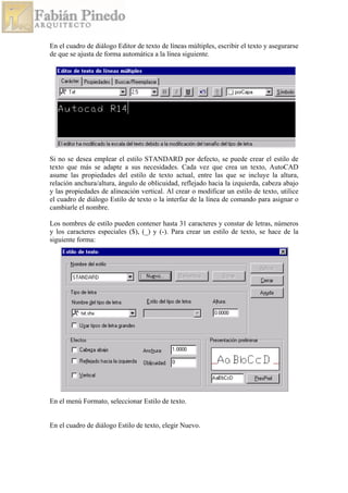 En el cuadro de diálogo Editor de texto de líneas múltiples, escribir el texto y asegurarse
de que se ajusta de forma automática a la línea siguiente.
Si no se desea emplear el estilo STANDARD por defecto, se puede crear el estilo de
texto que más se adapte a sus necesidades. Cada vez que crea un texto, AutoCAD
asume las propiedades del estilo de texto actual, entre las que se incluye la altura,
relación anchura/altura, ángulo de oblicuidad, reflejado hacia la izquierda, cabeza abajo
y las propiedades de alineación vertical. Al crear o modificar un estilo de texto, utilice
el cuadro de diálogo Estilo de texto o la interfaz de la línea de comando para asignar o
cambiarle el nombre.
Los nombres de estilo pueden contener hasta 31 caracteres y constar de letras, números
y los caracteres especiales ($), (_) y (-). Para crear un estilo de texto, se hace de la
siguiente forma:
En el menú Formato, seleccionar Estilo de texto.
En el cuadro de diálogo Estilo de texto, elegir Nuevo.
 