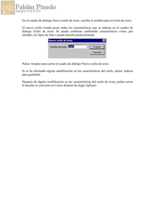 En el cuadro de diálogo Nuevo estilo de texto, escribir el nombre para el estilo de texto.
El nuevo estilo creado posee todas las características que se indican en el cuadro de
diálogo Estilo de texto. Se puede continuar cambiando características como, por
ejemplo, los tipos de letra o puede hacerlo posteriormente.
Pulsar Aceptar para cerrar el cuadro de diálogo Nuevo estilo de texto.
Si se ha efectuado alguna modificación en las características del estilo, pulsar Aplicar
para guardarla.
Después de alguna modificación en las características del estilo de texto, pulsar cerrar
(Cancelar se convierte en Cerrar después de elegir Aplicar).
 