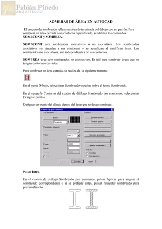 SOMBRAS DE ÁREA EN AUTOCAD
El proceso de sombreado rellena un área determinada del dibujo con un patrón. Para
sombrear un área cerrada o un contorno especificado, se utilizan los comandos
SOMBCONT y SOMBREA.
SOMBCONT crea sombreados asociativos o no asociativos. Los sombreados
asociativos se vinculan a sus contornos y se actualizan al modificar éstos. Los
sombreados no asociativos, son independientes de sus contornos.
SOMBREA crea solo sombreados no asociativos. Es útil para sombrear áreas que no
tengan contornos cerrados.
Para sombrear un área cerrada, se realiza de la siguiente manera:
En el menú Dibujo, seleccionar Sombreado o pulsar sobre el icono Sombreado.
En el epígrafe Contorno del cuadro de diálogo Sombreado por contornos, seleccionar
Designar puntos.
Designar un punto del dibujo dentro del área que se desee sombrear.
Pulsar Intro.
En el cuadro de diálogo Sombreado por contornos, pulsar Aplicar para asignar el
sombreado correspondiente o si se prefiere antes, pulsar Presentar sombreado para
previsualizarlo.
 