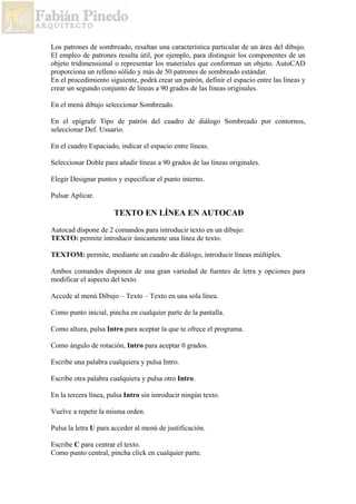Los patrones de sombreado, resaltan una característica particular de un área del dibujo.
El empleo de patrones resulta útil, por ejemplo, para distinguir los componentes de un
objeto tridimensional o representar los materiales que conforman un objeto. AutoCAD
proporciona un relleno sólido y más de 50 patrones de sombreado estándar.
En el procedimiento siguiente, podrá crear un patrón, definir el espacio entre las líneas y
crear un segundo conjunto de líneas a 90 grados de las líneas originales.
En el menú dibujo seleccionar Sombreado.
En el epígrafe Tipo de patrón del cuadro de diálogo Sombreado por contornos,
seleccionar Def. Usuario.
En el cuadro Espaciado, indicar el espacio entre líneas.
Seleccionar Doble para añadir líneas a 90 grados de las líneas originales.
Elegir Designar puntos y especificar el punto interno.
Pulsar Aplicar.
TEXTO EN LÍNEA EN AUTOCAD
Autocad dispone de 2 comandos para introducir texto en un dibujo:
TEXTO: permite introducir únicamente una línea de texto.
TEXTOM: permite, mediante un cuadro de diálogo, introducir líneas múltiples.
Ambos comandos disponen de una gran variedad de fuentes de letra y opciones para
modificar el aspecto del texto.
Accede al menú Dibujo – Texto – Texto en una sola línea.
Como punto inicial, pincha en cualquier parte de la pantalla.
Como altura, pulsa Intro para aceptar la que te ofrece el programa.
Como ángulo de rotación, Intro para aceptar 0 grados.
Escribe una palabra cualquiera y pulsa Intro.
Escribe otra palabra cualquiera y pulsa otro Intro.
En la tercera línea, pulsa Intro sin introducir ningún texto.
Vuelve a repetir la misma orden.
Pulsa la letra U para acceder al menú de justificación.
Escribe C para centrar el texto.
Como punto central, pincha click en cualquier parte.
 