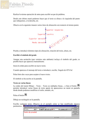 Realiza la misma operación de antes para escribir un par de palabras.
Desde este último menú podemos hacer que el texto se alinee a la izquierda del punto
que indiquemos, a la derecha, etc.
Observa en la siguiente imagen varios tipos de alineación con respecto al mismo punto:
Prueba a introducir distintos tipos de alineación, rotación del texto, altura, etc.
Escribir el símbolo del grado
Aunque una acotación (que veremos más adelante) incluye el símbolo del grado, es
posible hacer que aparezca manualmente.
Inicia la orden para escribir un nuevo texto.
Cuando aparezca el mensaje del texto a introducir, escribe: Ángulo de 45%%d
Pulsa Intro dos veces para aceptar el nuevo texto.
El símbolo se ha escrito en la pantalla.
Texto en varias líneas
La orden del menú Dibujo – Texto – Texto en múltiples líneas... o bien el botón
permite introducir varias líneas de texto aparte de aparecernos un menú en pantalla
desde donde podemos modificar el estilo, tamaño, etc.
Pulsa el botón
Dibuja un rectángulo en la pantalla.
Escribe cualquier texto. Observa en el ejemplo cómo se han modificado algunos
parámetros:
 