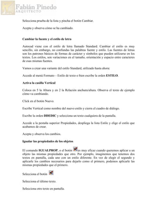 Selecciona prueba de la lista y pincha el botón Cambiar.
Acepta y observa cómo se ha cambiado.
Cambiar la fuente y el estilo de letra
Autocad viene con el estilo de letra llamado Standard. Cambiar el estilo es muy
sencillo, sin embargo, no confundas las palabras fuente y estilo. Las fuentes de letras
son los patrones básicos de formas de carácter y símbolos que pueden utilizarse en los
textos. Los estilos, son variaciones en el tamaño, orientación y espacio entre caracteres
de esas mismas fuentes.
Vamos a crear una variante del estilo Standard, utilizado hasta ahora:
Accede al menú Formato – Estilo de texto o bien escribe la orden ESTILO.
Activa la casilla Vertical
Coloca en 5 la Altura y en 2 la Relación anchura/altura. Observa el texto de ejemplo
cómo va cambiando.
Click en el botón Nuevo.
Escribe Vertical como nombre del nuevo estilo y cierra el cuadro de diálogo.
Escribe la orden DDEDIC y selecciona un texto cualquiera de la pantalla.
Accede a la pestaña superior Propiedades, despliega la lista Estilo y elige el estilo que
acabamos de crear.
Acepta y observa los cambios.
Igualar las propiedades de los objetos
El comando IGUALPROP, o el botón es muy eficaz cuando queremos aplicar a un
objeto las mismas propiedades que otro. Por ejemplo, imaginemos que tenemos dos
textos en pantalla, cada uno con un estilo diferente. En vez de elegir el segundo y
aplicarle los cambios necesarios para dejarlo como el primero, podemos aplicarle las
mismas propiedades que el primero.
Selecciona el botón
Selecciona el último texto.
Selecciona otro texto en pantalla.
 