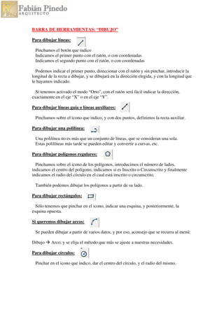 BARRA DE HERRAMIENTAS: “DIBUJO”
Para dibujar líneas:
Pinchamos el botón que indico
Indicamos el primer punto con el ratón, o con coordenadas
Indicamos el segundo punto con el ratón, o con coordenadas
Podemos indicar el primer punto, direccionar con el ratón y sin pinchar, introducir la
longitud de la recta a dibujar, y se dibujará en la dirección elegida, y con la longitud que
le hayamos indicado.
Si tenemos activado el modo “Orto”, con el ratón será fácil indicar la dirección,
exactamente en el eje “X” o en el eje “Y”.
Para dibujar líneas guía o líneas auxiliares:
Pinchamos sobre el icono que indico, y con dos puntos, definimos la recta auxiliar.
Para dibujar una polilínea:
Una polilínea no es más que un conjunto de líneas, que se consideran una sola.
Estas polilíneas más tarde se pueden editar y convertir a curvas, etc.
Para dibujar polígonos regulares:
Pinchamos sobre el icono de los polígonos, introducimos el número de lados,
indicamos el centro del polígono, indicamos si es Inscrito o Circunscrito y finalmente
indicamos el radio del círculo en el cual está inscrito o circunscrito.
También podemos dibujar los polígonos a partir de su lado.
Para dibujar rectángulos:
Sólo tenemos que pinchar en el icono, indicar una esquina, y posteriormente, la
esquina opuesta.
Si queremos dibujar arcos:
Se pueden dibujar a partir de varios datos, y por eso, aconsejo que se recurra al menú:
Dibujo Arco, y se elija el método que más se ajuste a nuestras necesidades.
Para dibujar círculos:
Pinchar en el icono que indico, dar el centro del círculo, y el radio del mismo.
 