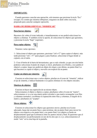 IMPORTANTE:
Cuando queramos cancelar una operación, solo tenemos que presionar la tecla “Esc”
(escape). Es común que mientras dibujemos, tengamos un dedo sobre esta tecla,
preparado para cancelar cualquier operación.
BARRA DE HERRAMIENTAS: “MODIFICAR”
Para borrar objetos:
Hacemos clic sobre el icono indicado, e inmediatamente se nos pedirá seleccionar los
objetos a eliminar. Y también existe la opción, de seleccionar los objetos que queramos,
y presionar la tecla “Supr” (suprimir).
Para copiar objetos:
Tenemos varias opciones:
1.- Seleccionar el objeto que queramos, presionar “ctrl.+ C” (para copiar el objeto), más
tarde presionar “ctrl. + V” (para pegar) y para finalizar, seleccionar el lugar donde se
copiará, con el ratón.
2.- Usar el botón de la barra de herramientas, que es más cómodo, ya que con este botón
podemos seleccionar el punto de origen; es decir, pinchamos en el botón, y nos pedirá el
objeto/s a copiar, luego nos pedirá un objeto de origen y por último, un punto final. Lo
que hacemos es copiar el objeto y moverlo con respecto de un punto.
Copiar un objeto por simetría:
Consiste en seleccionar uno o varios objetos, pinchar en el icono de “simetría”, indicar
el eje de simetría, e indicar finalmente si se quiere eliminar el o los objetos iniciales.
Matrices de objetos:
Consiste en hacer una repetición de un mismo objeto.
Seleccionamos el objeto u objetos a copiar, pinchamos sobre el icono de “matriz”,
seleccionamos si va a ser una matriz polar (circular) o una matriz rectangular (con filas
y columnas normales), escribimos la separación entre filas y columnas, el ángulo de la
matriz y pinchamos en “aceptar”.
Mover objetos:
Consiste en seleccionar los objetos que queremos mover, pinchar en el icono
adecuado, luego dar un punto base y para terminar, dar un punto final; para mover los
objetos con respecto a ese punto base y ese punto final. Los objetos se harán un
desplazamiento igual que la distancia entre los puntos inicial y final. Si queremos que el
desplazamiento sea perfectamente en uno de los dos ejes (x o y), seleccionaremos el
modo “orto” en la zona baja de la pantalla.
 