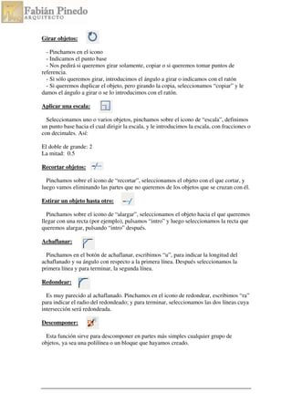Girar objetos:
- Pinchamos en el icono
- Indicamos el punto base
- Nos pedirá si queremos girar solamente, copiar o si queremos tomar puntos de
referencia.
- Si sólo queremos girar, introducimos el ángulo a girar o indicamos con el ratón
- Si queremos duplicar el objeto, pero girando la copia, seleccionamos “copiar” y le
damos el ángulo a girar o se lo introducimos con el ratón.
Aplicar una escala:
Seleccionamos uno o varios objetos, pinchamos sobre el icono de “escala”, definimos
un punto base hacia el cual dirigir la escala, y le introducimos la escala, con fracciones o
con decimales. Así:
El doble de grande: 2
La mitad: 0.5
Recortar objetos:
Pinchamos sobre el icono de “recortar”, seleccionamos el objeto con el que cortar, y
luego vamos eliminando las partes que no queremos de los objetos que se cruzan con él.
Estirar un objeto hasta otro:
Pinchamos sobre el icono de “alargar”, seleccionamos el objeto hacia el que queremos
llegar con una recta (por ejemplo), pulsamos “intro” y luego seleccionamos la recta que
queremos alargar, pulsando “intro” después.
Achaflanar:
Pinchamos en el botón de achaflanar, escribimos “u”, para indicar la longitud del
achaflanado y su ángulo con respecto a la primera línea. Después seleccionamos la
primera línea y para terminar, la segunda línea.
Redondear:
Es muy parecido al achaflanado. Pinchamos en el icono de redondear, escribimos “ra”
para indicar el radio del redondeado; y para terminar, seleccionamos las dos líneas cuya
intersección será redondeada.
Descomponer:
Esta función sirve para descomponer en partes más simples cualquier grupo de
objetos, ya sea una polilínea o un bloque que hayamos creado.
 