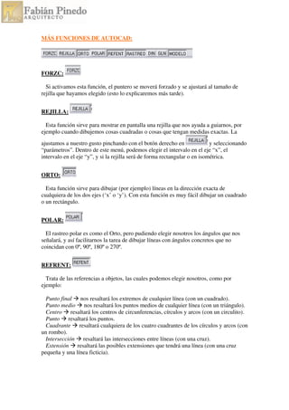 MÁS FUNCIONES DE AUTOCAD:
FORZC:
Si activamos esta función, el puntero se moverá forzado y se ajustará al tamaño de
rejilla que hayamos elegido (esto lo explicaremos más tarde).
REJILLA:
Esta función sirve para mostrar en pantalla una rejilla que nos ayuda a guiarnos, por
ejemplo cuando dibujemos cosas cuadradas o cosas que tengan medidas exactas. La
ajustamos a nuestro gusto pinchando con el botón derecho en y seleccionando
“parámetros”. Dentro de este menú, podemos elegir el intervalo en el eje “x”, el
intervalo en el eje “y”, y si la rejilla será de forma rectangular o en isométrica.
ORTO:
Esta función sirve para dibujar (por ejemplo) líneas en la dirección exacta de
cualquiera de los dos ejes (‘x’ o ‘y’). Con esta función es muy fácil dibujar un cuadrado
o un rectángulo.
POLAR:
El rastreo polar es como el Orto, pero pudiendo elegir nosotros los ángulos que nos
señalará, y así facilitarnos la tarea de dibujar líneas con ángulos concretos que no
coincidan con 0º, 90º, 180º o 270º.
REFRENT:
Trata de las referencias a objetos, las cuales podemos elegir nosotros, como por
ejemplo:
Punto final nos resaltará los extremos de cualquier línea (con un cuadrado).
Punto medio nos resaltará los puntos medios de cualquier línea (con un triángulo).
Centro resaltará los centros de circunferencias, círculos y arcos (con un circulito).
Punto resaltará los puntos.
Cuadrante resaltará cualquiera de los cuatro cuadrantes de los círculos y arcos (con
un rombo).
Intersección resaltará las intersecciones entre líneas (con una cruz).
Extensión resaltará las posibles extensiones que tendrá una línea (con una cruz
pequeña y una línea ficticia).
 