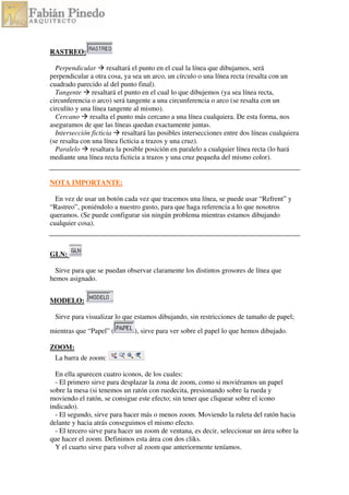 RASTREO:
Perpendicular resaltará el punto en el cual la línea que dibujamos, será
perpendicular a otra cosa, ya sea un arco, un círculo o una línea recta (resalta con un
cuadrado parecido al del punto final).
Tangente resaltará el punto en el cual lo que dibujemos (ya sea línea recta,
circunferencia o arco) será tangente a una circunferencia o arco (se resalta con un
circulito y una línea tangente al mismo).
Cercano resalta el punto más cercano a una línea cualquiera. De esta forma, nos
aseguramos de que las líneas quedan exactamente juntas.
Intersección ficticia resaltará las posibles intersecciones entre dos líneas cualquiera
(se resalta con una línea ficticia a trazos y una cruz).
Paralelo resaltara la posible posición en paralelo a cualquier línea recta (lo hará
mediante una línea recta ficticia a trazos y una cruz pequeña del mismo color).
NOTA IMPORTANTE:
En vez de usar un botón cada vez que tracemos una línea, se puede usar “Refrent” y
“Rastreo”, poniéndolo a nuestro gusto, para que haga referencia a lo que nosotros
queramos. (Se puede configurar sin ningún problema mientras estamos dibujando
cualquier cosa).
GLN:
Sirve para que se puedan observar claramente los distintos grosores de línea que
hemos asignado.
MODELO:
Sirve para visualizar lo que estamos dibujando, sin restricciones de tamaño de papel;
mientras que “Papel” ( ), sirve para ver sobre el papel lo que hemos dibujado.
ZOOM:
La barra de zoom:
En ella aparecen cuatro iconos, de los cuales:
- El primero sirve para desplazar la zona de zoom, como si moviéramos un papel
sobre la mesa (si tenemos un ratón con ruedecita, presionando sobre la rueda y
moviendo el ratón, se consigue este efecto; sin tener que cliquear sobre el icono
indicado).
- El segundo, sirve para hacer más o menos zoom. Moviendo la ruleta del ratón hacia
delante y hacia atrás conseguimos el mismo efecto.
- El tercero sirve para hacer un zoom de ventana, es decir, seleccionar un área sobre la
que hacer el zoom. Definimos esta área con dos cliks.
Y el cuarto sirve para volver al zoom que anteriormente teníamos.
 