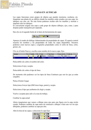 CAPAS EN AUTOCAD
Las capas funcionan como grupos de objetos que pueden mostrarse, ocultarse, etc.
Imagínate una planta de un edificio donde los muebles están creados con una capa, los
tabiques con otra, etc. De esta forma podemos ocultar sólo los muebles y mostrar o
imprimir sólo los tabiques.
Es conveniente asignar una capa a cada grupo de objetos (dibujos, ejes, cotas...) para
después poder manejarlos por separado.
Haz clic en el segundo botón de la barra de herramientas de capas
Aparece el cuadro de diálogo Administrador de propiedades de capas. El espacio central
muestra los nombres y las propiedades de todas las capas disponibles. Nosotros
podemos crear nuevas capas y asignarles propiedades como el estilo de línea, color,
grosor, etc.
Clic en el botón Nueva y escribe como nombre de la nueva capa: Ejes
Pulsa doble clic sobre el nombre del color.
Selecciona el rojo y acepta.
Pulsa doble clic sobre el tipo de línea
De momento sólo podemos ver los tipos de línea Continuos que son los que ya están
cargados.
Pulsa el botón Cargar
Selecciona el tercer tipo (ISO trazo largo, punto) y acepta.
Selecciona el tipo que acabamos de elegir y acepta.
Vuelve a aceptar para salir a la zona de trabajo.
Cambiar la capa actual
Ahora imaginemos que vamos a dibujar unos ejes para una figura con la capa recién
creada. Podemos cambiar de capa antes de comenzar a dibujar o bien una vez los ejes
dibujados, podemos cambiar su capa por otra.
Abre la lista de las capas y selecciona la capa Ejes
 