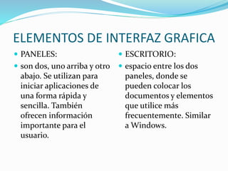 ELEMENTOS DE INTERFAZ GRAFICA
 PANELES:
 son dos, uno arriba y otro
abajo. Se utilizan para
iniciar aplicaciones de
una forma rápida y
sencilla. También
ofrecen información
importante para el
usuario.
 ESCRITORIO:
 espacio entre los dos
paneles, donde se
pueden colocar los
documentos y elementos
que utilice más
frecuentemente. Similar
a Windows.
 