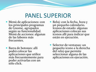 PANEL SUPERIOR
 Menú de aplicaciones: con
los principales programas
de Gnome, agrupados
según su funcionalidad.
Menú de acciones: algunas
de las labores más
frecuentes.
 Barra de botones: allí
podrá colocar las
aplicaciones que utilice
más frecuentemente para
poder activarlas con un
sólo click.
 Reloj: con la fecha, hora y
un pequeño calendario.
Íconos de estado: algunas
aplicaciones colocan sus
íconos allí para indicar que
están en ejecución.
 Selector de ventanas: un
pequeño ícono a la derecha
del reloj que permite
seleccionar alguna de las
aplicaciones en ejecución.
 