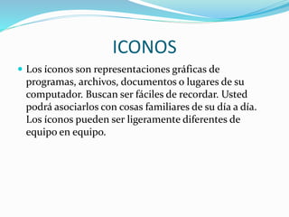 ICONOS
 Los íconos son representaciones gráficas de
programas, archivos, documentos o lugares de su
computador. Buscan ser fáciles de recordar. Usted
podrá asociarlos con cosas familiares de su día a día.
Los íconos pueden ser ligeramente diferentes de
equipo en equipo.
 