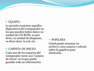  EQUIPO:
Le permite examinar aquellos
dispositivos del computador en
los que pueden haber datos: su
unidad de CD-ROM, su pen
drive, su unidad de disquetes,
su disco duro, la red, etc.
 CARPETA DE INICIO:
Cada uno de los usuarios del
computador tiene una “carpeta
de inicio” en la que podrá
guardar toda su información.
 PAPELERA:
Usted puede arrastrar un
archivo o una carpeta y soltarla
sobre la papelera para
eliminarla.
 