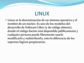 LINUX
 Linux es la denominación de un sistema operativo y el
nombre de un núcleo. Es uno de los modelos del
desarrollo de Software Libre (y de código abierto),
donde el código fuente está disponible públicamente y
cualquier persona puede libremente usarlo
modificarlo y redistribuirlo, esto lo diferencia de los
soportes lógicos propietarios.
 