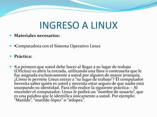 INGRESO A LINUX
 Materiales necesarios:
 ••Computadora con el Sistema Operativo Linux
 Práctica:
 ••Lo primero que usted debe hacer al llegar a su lugar de trabajo
(Oficina) es abrir la entrada, utilizando una llave o contraseña que le
fue asignada exclusivamente a usted por alguien de mayor jerarquía.
¿Cómo le permite Linux entrar a “su lugar de trabajo”? El computador
necesita saber quién es usted y necesita estar seguro de que nadie está
usurpando su identidad. Para ello realice la siguiente práctica: - Al
encender el computador, Linux le pedirá un “nombre de usuario”, que
es una palabra que le identifica únicamente a usted. Por ejemplo:
“Matilde”, “matilde-lópez” o “mlopez”.
 