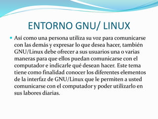 ENTORNO GNU/ LINUX
 Así como una persona utiliza su voz para comunicarse
con las demás y expresar lo que desea hacer, también
GNU/Linux debe ofrecer a sus usuarios una o varias
maneras para que ellos puedan comunicarse con el
computador e indicarle qué desean hacer. Este tema
tiene como finalidad conocer los diferentes elementos
de la interfaz de GNU/Linux que le permiten a usted
comunicarse con el computador y poder utilizarlo en
sus labores diarias.
 
