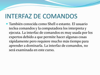 INTERFAZ DE COMANDOS
 También conocida como Shell o estante. El usuario
teclea comandos y la computadora los interpreta y
ejecuta. La interfaz de comandos es muy usada por los
expertos debido a que permite hacer algunas cosas
rápidamente pero requiere mucho más tiempo para
aprender a dominarla. La interfaz de comandos, no
será examinada en este curso.
 