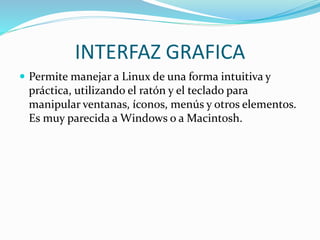 INTERFAZ GRAFICA
 Permite manejar a Linux de una forma intuitiva y
práctica, utilizando el ratón y el teclado para
manipular ventanas, íconos, menús y otros elementos.
Es muy parecida a Windows o a Macintosh.
 