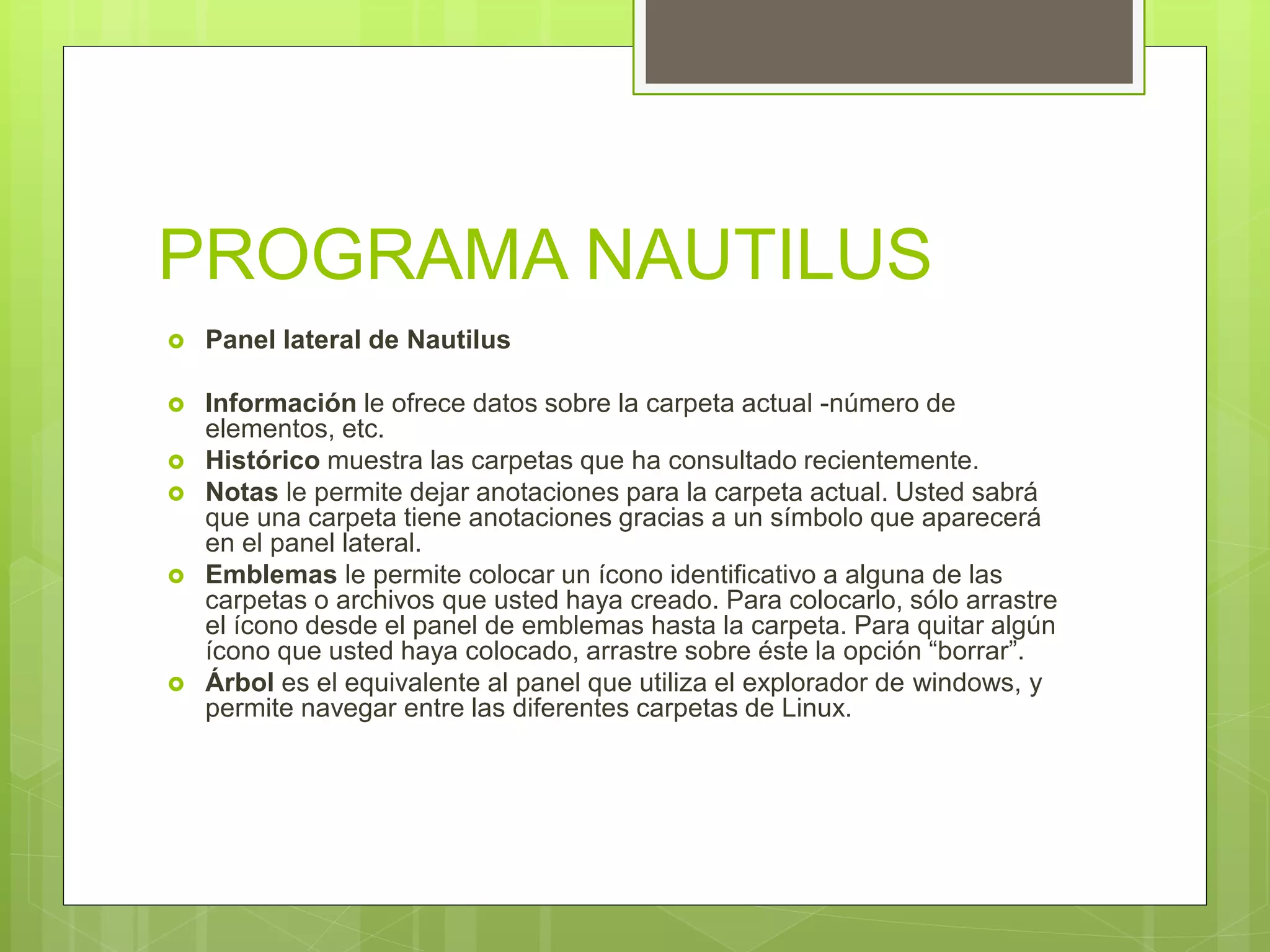 PROGRAMA NAUTILUS
 Panel lateral de Nautilus
 Información le ofrece datos sobre la carpeta actual -número de
elementos, etc.
 Histórico muestra las carpetas que ha consultado recientemente.
 Notas le permite dejar anotaciones para la carpeta actual. Usted sabrá
que una carpeta tiene anotaciones gracias a un símbolo que aparecerá
en el panel lateral.
 Emblemas le permite colocar un ícono identificativo a alguna de las
carpetas o archivos que usted haya creado. Para colocarlo, sólo arrastre
el ícono desde el panel de emblemas hasta la carpeta. Para quitar algún
ícono que usted haya colocado, arrastre sobre éste la opción “borrar”.
 Árbol es el equivalente al panel que utiliza el explorador de windows, y
permite navegar entre las diferentes carpetas de Linux.
 