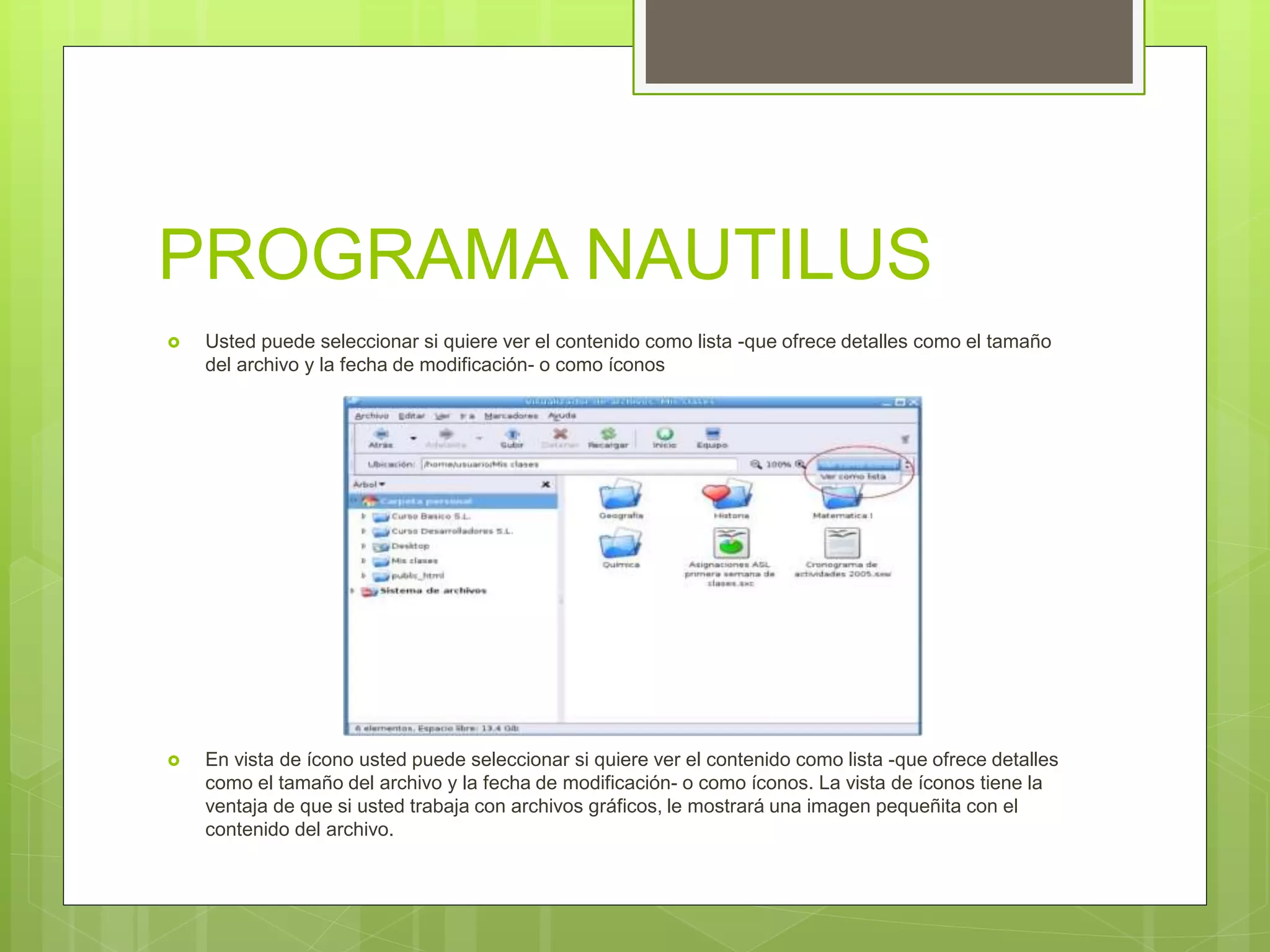 PROGRAMA NAUTILUS
 Usted puede seleccionar si quiere ver el contenido como lista -que ofrece detalles como el tamaño
del archivo y la fecha de modificación- o como íconos
 En vista de ícono usted puede seleccionar si quiere ver el contenido como lista -que ofrece detalles
como el tamaño del archivo y la fecha de modificación- o como íconos. La vista de íconos tiene la
ventaja de que si usted trabaja con archivos gráficos, le mostrará una imagen pequeñita con el
contenido del archivo.
 