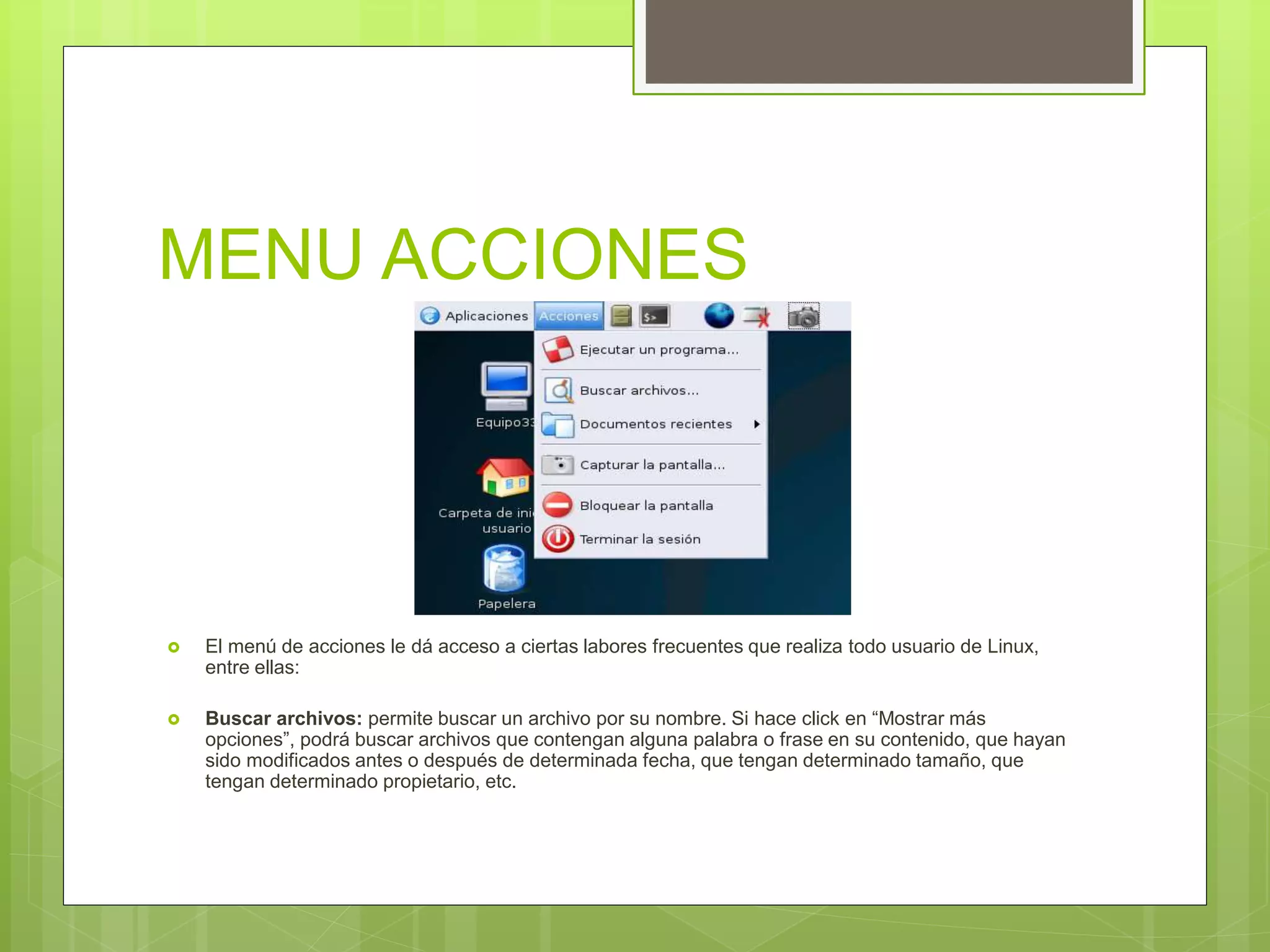 MENU ACCIONES
 El menú de acciones le dá acceso a ciertas labores frecuentes que realiza todo usuario de Linux,
entre ellas:
 Buscar archivos: permite buscar un archivo por su nombre. Si hace click en “Mostrar más
opciones”, podrá buscar archivos que contengan alguna palabra o frase en su contenido, que hayan
sido modificados antes o después de determinada fecha, que tengan determinado tamaño, que
tengan determinado propietario, etc.
 