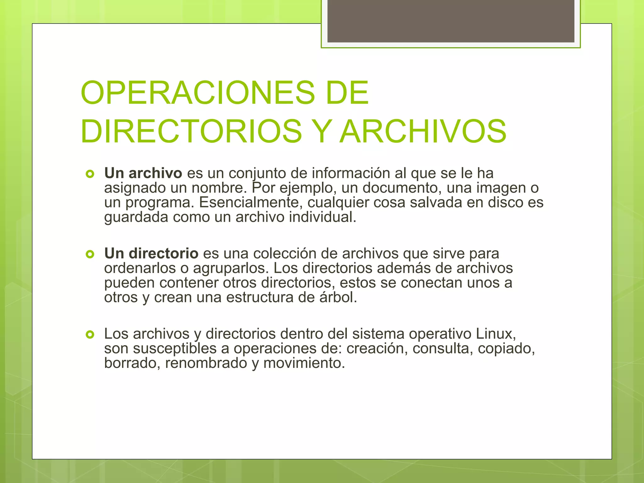OPERACIONES DE
DIRECTORIOS Y ARCHIVOS
 Un archivo es un conjunto de información al que se le ha
asignado un nombre. Por ejemplo, un documento, una imagen o
un programa. Esencialmente, cualquier cosa salvada en disco es
guardada como un archivo individual.
 Un directorio es una colección de archivos que sirve para
ordenarlos o agruparlos. Los directorios además de archivos
pueden contener otros directorios, estos se conectan unos a
otros y crean una estructura de árbol.
 Los archivos y directorios dentro del sistema operativo Linux,
son susceptibles a operaciones de: creación, consulta, copiado,
borrado, renombrado y movimiento.
 