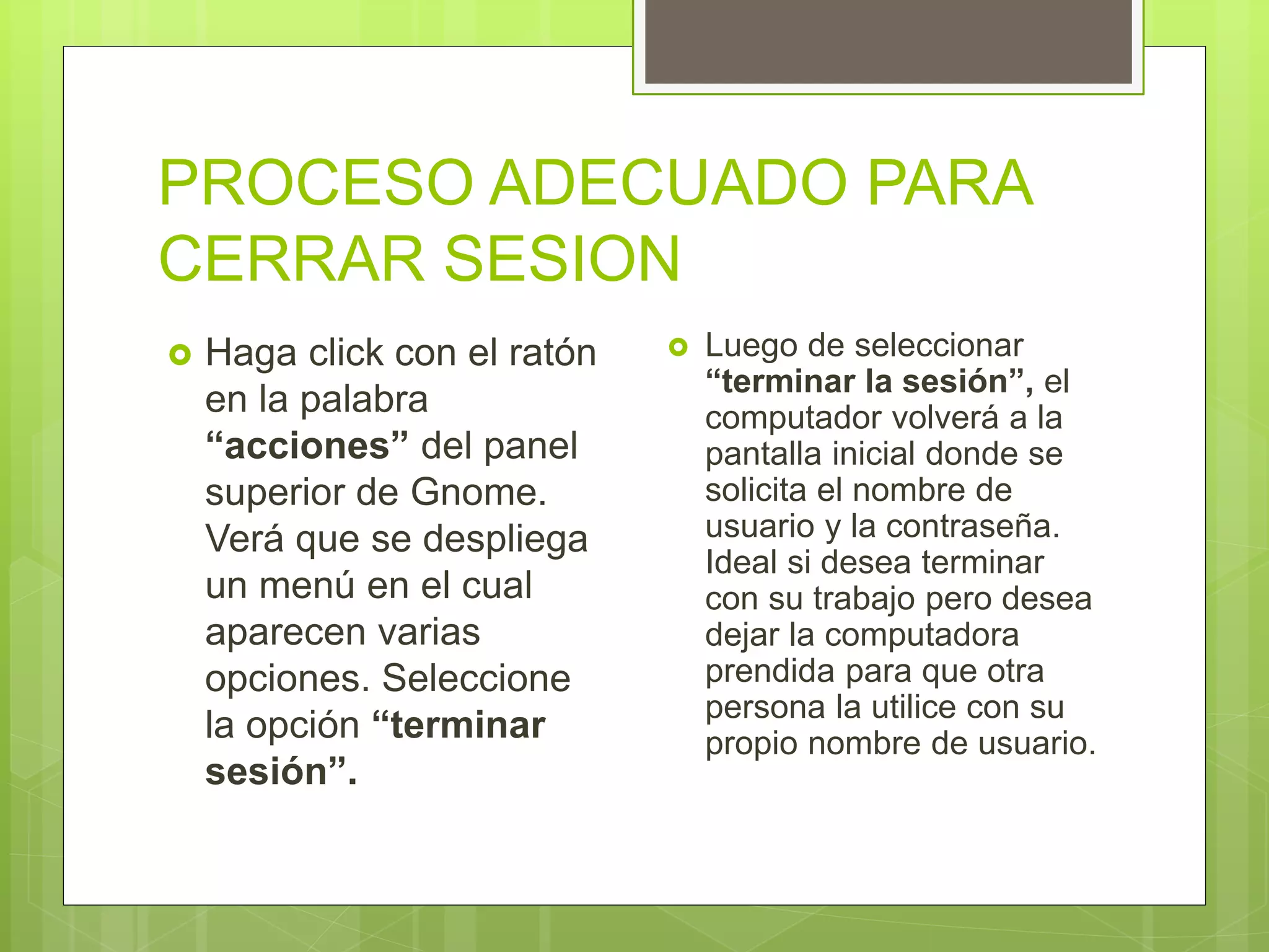 PROCESO ADECUADO PARA
CERRAR SESION
 Haga click con el ratón
en la palabra
“acciones” del panel
superior de Gnome.
Verá que se despliega
un menú en el cual
aparecen varias
opciones. Seleccione
la opción “terminar
sesión”.
 Luego de seleccionar
“terminar la sesión”, el
computador volverá a la
pantalla inicial donde se
solicita el nombre de
usuario y la contraseña.
Ideal si desea terminar
con su trabajo pero desea
dejar la computadora
prendida para que otra
persona la utilice con su
propio nombre de usuario.
 