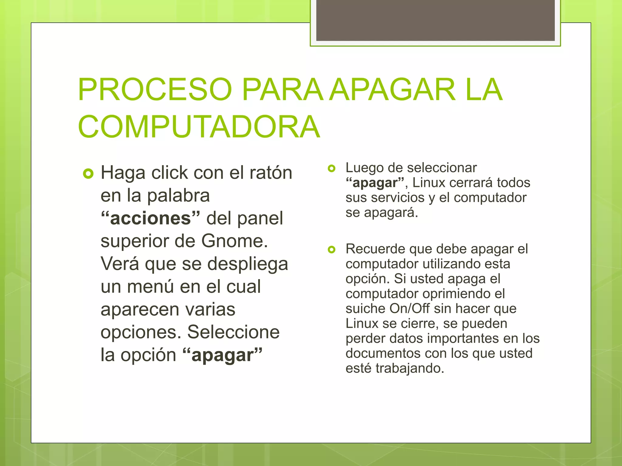 PROCESO PARA APAGAR LA
COMPUTADORA
 Haga click con el ratón
en la palabra
“acciones” del panel
superior de Gnome.
Verá que se despliega
un menú en el cual
aparecen varias
opciones. Seleccione
la opción “apagar”
 Luego de seleccionar
“apagar”, Linux cerrará todos
sus servicios y el computador
se apagará.
 Recuerde que debe apagar el
computador utilizando esta
opción. Si usted apaga el
computador oprimiendo el
suiche On/Off sin hacer que
Linux se cierre, se pueden
perder datos importantes en los
documentos con los que usted
esté trabajando.
 
