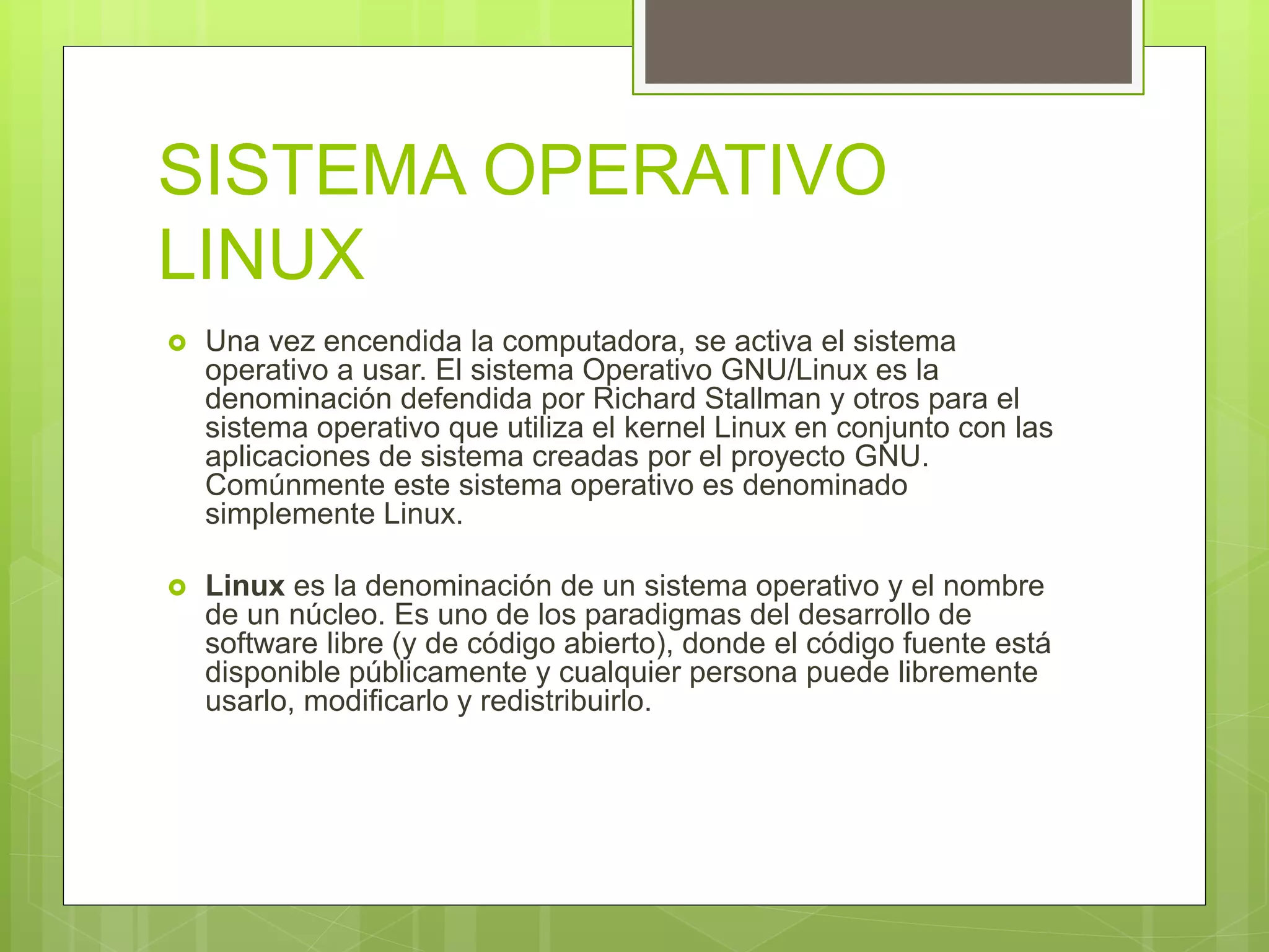 SISTEMA OPERATIVO
LINUX
 Una vez encendida la computadora, se activa el sistema
operativo a usar. El sistema Operativo GNU/Linux es la
denominación defendida por Richard Stallman y otros para el
sistema operativo que utiliza el kernel Linux en conjunto con las
aplicaciones de sistema creadas por el proyecto GNU.
Comúnmente este sistema operativo es denominado
simplemente Linux.
 Linux es la denominación de un sistema operativo y el nombre
de un núcleo. Es uno de los paradigmas del desarrollo de
software libre (y de código abierto), donde el código fuente está
disponible públicamente y cualquier persona puede libremente
usarlo, modificarlo y redistribuirlo.
 