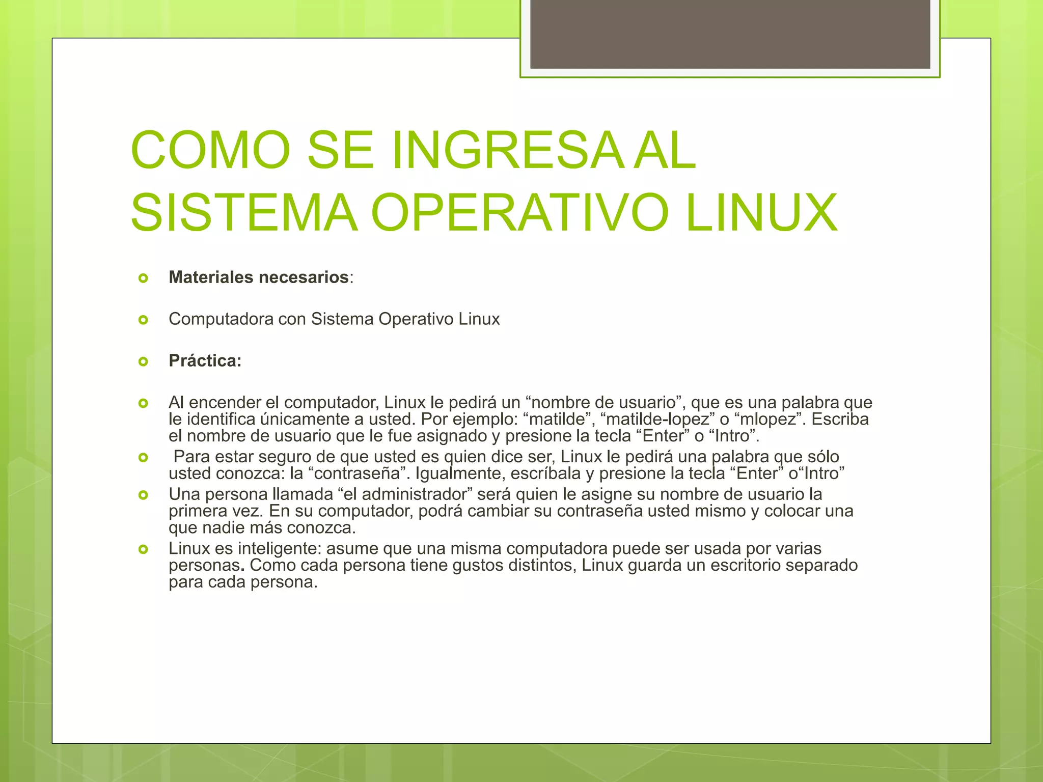 COMO SE INGRESA AL
SISTEMA OPERATIVO LINUX
 Materiales necesarios:
 Computadora con Sistema Operativo Linux
 Práctica:
 Al encender el computador, Linux le pedirá un “nombre de usuario”, que es una palabra que
le identifica únicamente a usted. Por ejemplo: “matilde”, “matilde-lopez” o “mlopez”. Escriba
el nombre de usuario que le fue asignado y presione la tecla “Enter” o “Intro”.
 Para estar seguro de que usted es quien dice ser, Linux le pedirá una palabra que sólo
usted conozca: la “contraseña”. Igualmente, escríbala y presione la tecla “Enter” o“Intro”
 Una persona llamada “el administrador” será quien le asigne su nombre de usuario la
primera vez. En su computador, podrá cambiar su contraseña usted mismo y colocar una
que nadie más conozca.
 Linux es inteligente: asume que una misma computadora puede ser usada por varias
personas. Como cada persona tiene gustos distintos, Linux guarda un escritorio separado
para cada persona.
 